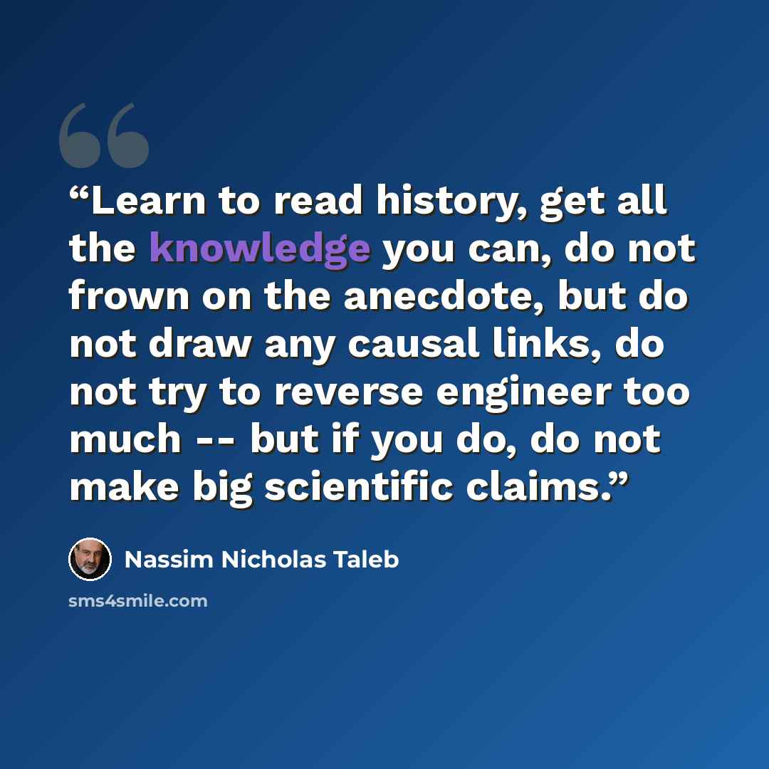 “Learn to read history, get all the knowledge you can, do not frown on the anecdote, but do not draw any causal links, do not try to reverse engineer too much -- but if you do, do not make big scientific claims.” quote by Nassim Nicholas Taleb