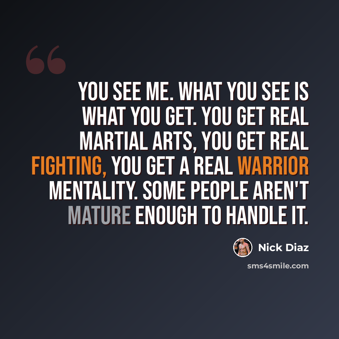 “You see me. What you see is what you get. You get real martial arts, you get real fighting, you get a real warrior mentality. Some people aren't mature enough to handle it.” quote by Nick Diaz