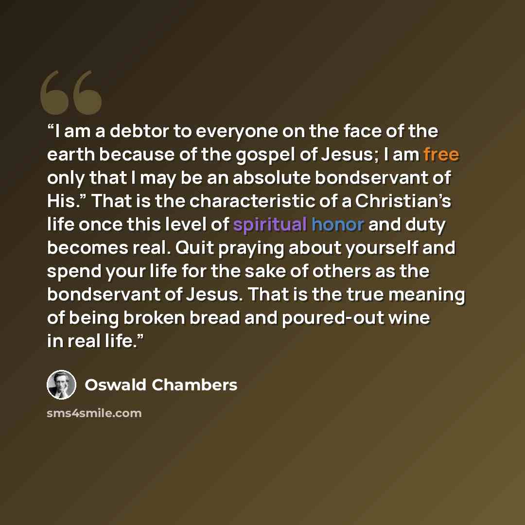 “I am a debtor to everyone on the face of the earth because of the gospel of Jesus; I am free only that I may be an absolute bondservant of His.” That is the characteristic of a Christian’s life once this level of spiritual honor and duty becomes real. Quit praying about yourself and spend your…” quote by Oswald Chambers