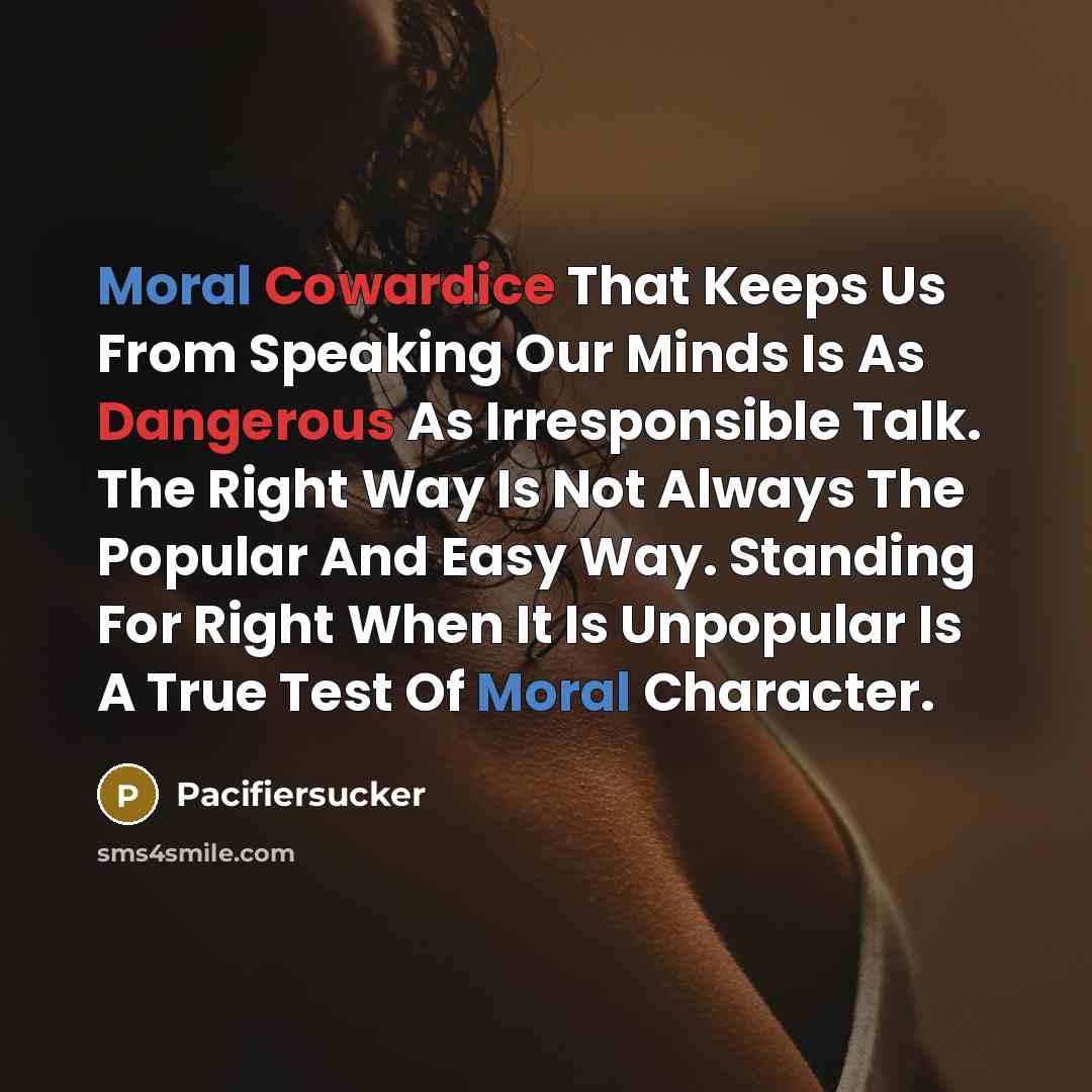 “Moral Cowardice That Keeps Us From Speaking Our Minds Is As Dangerous As Irresponsible Talk. The Right Way Is Not Always The Popular And Easy Way. Standing For Right When It Is Unpopular Is A True Test Of Moral Character.” quote by Pacifiersucker