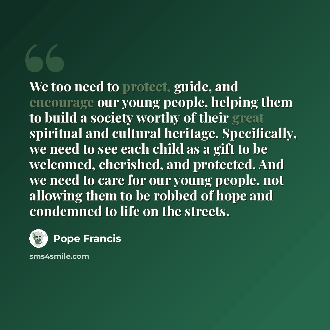 “We too need to protect, guide, and encourage our young people, helping them to build a society worthy of their great spiritual and cultural heritage. Specifically, we need to see each child as a gift to be welcomed, cherished, and protected. And we need to care for our young people, not allowing…” quote by Pope Francis