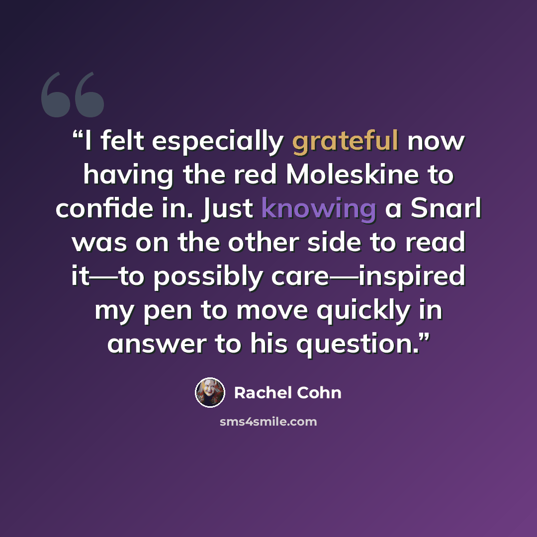“I felt especially grateful now having the red Moleskine to confide in. Just knowing a Snarl was on the other side to read it—to possibly care—inspired my pen to move quickly in answer to his question.” quote by Rachel Cohn