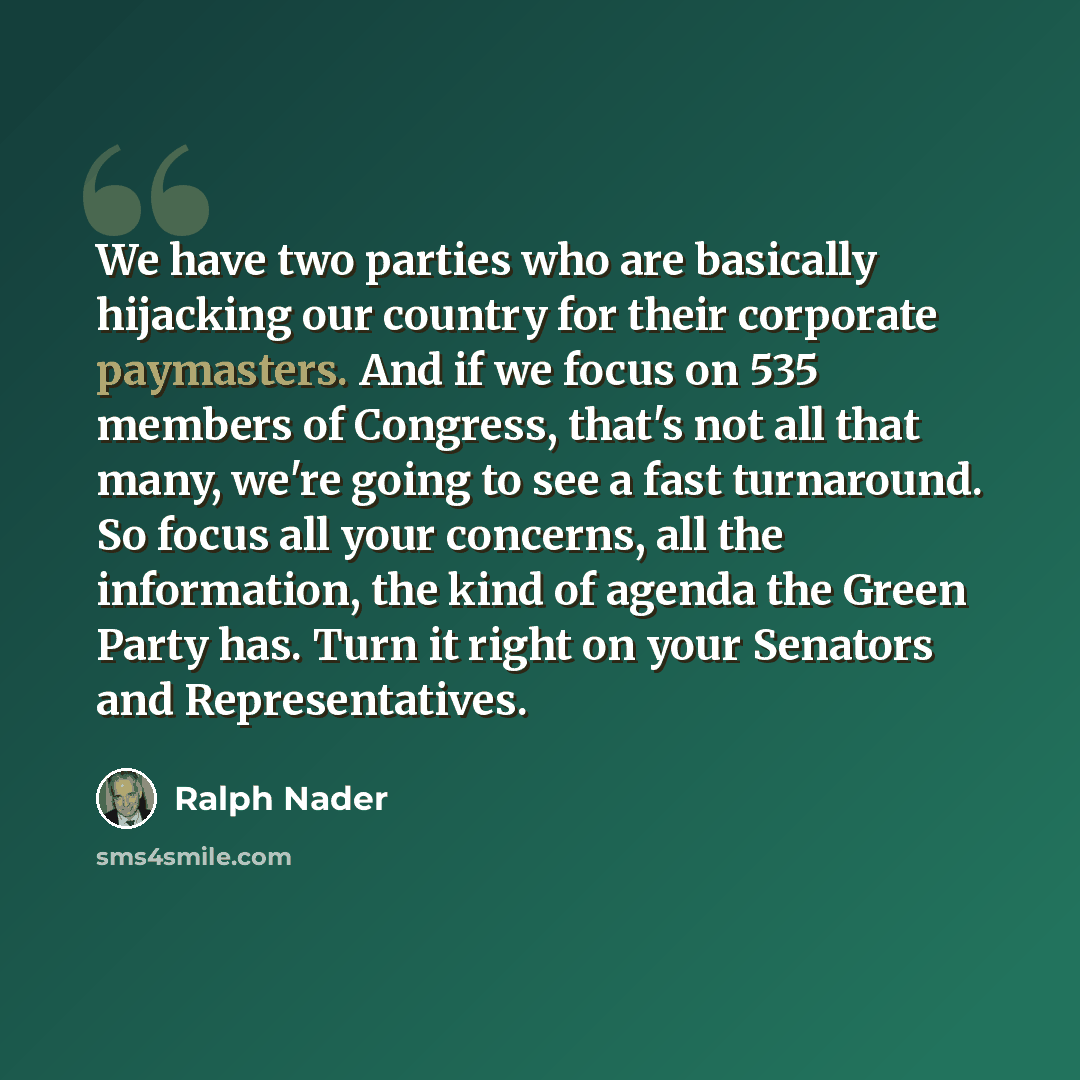 “We have two parties who are basically hijacking our country for their corporate paymasters. And if we focus on 535 members of Congress, that's not all that many, we're going to see a fast turnaround. So focus all your concerns, all the information, the kind of agenda the Green Party has. Turn it…” quote by Ralph Nader