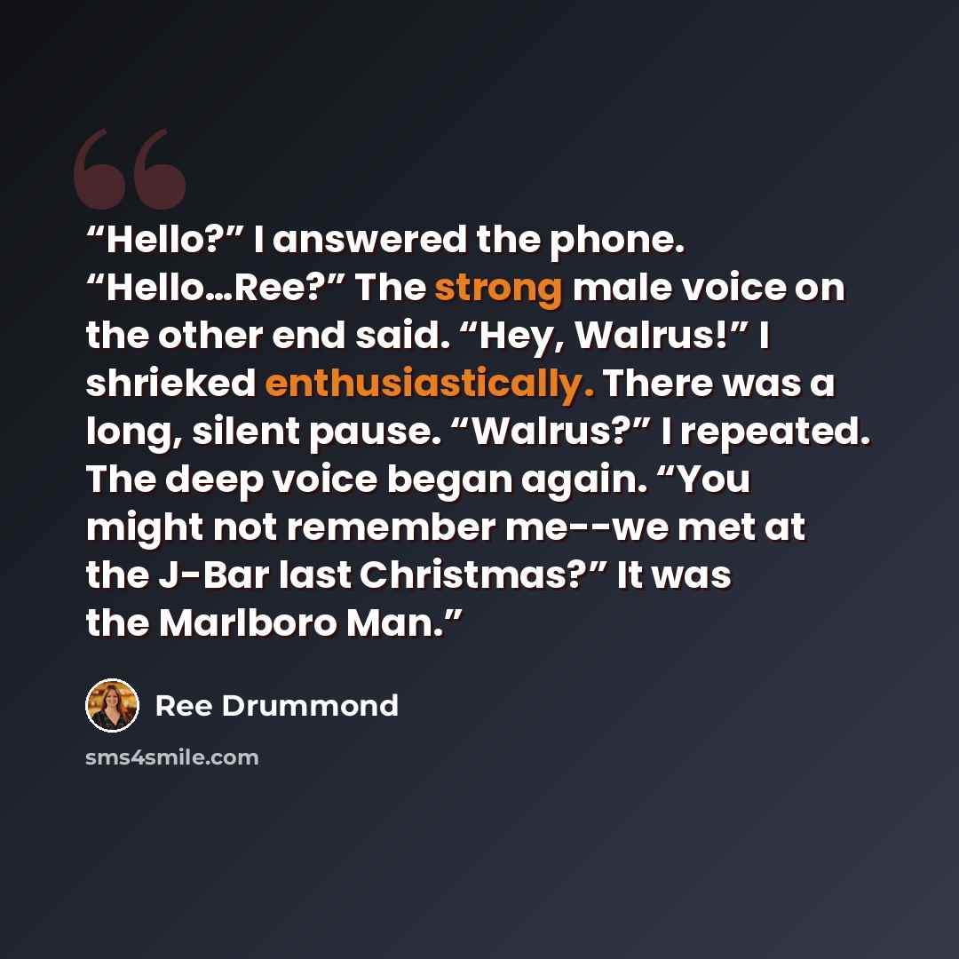 “Hello?” I answered the phone. “Hello…Ree?” The strong male voice on the other end said. “Hey, Walrus!” I shrieked enthusiastically. There was a long, silent pause. “Walrus?” I repeated. The deep voice began again. “You might not remember me--we met at the J-Bar last Christmas?” It was the Marlboro…” quote by Ree Drummond
