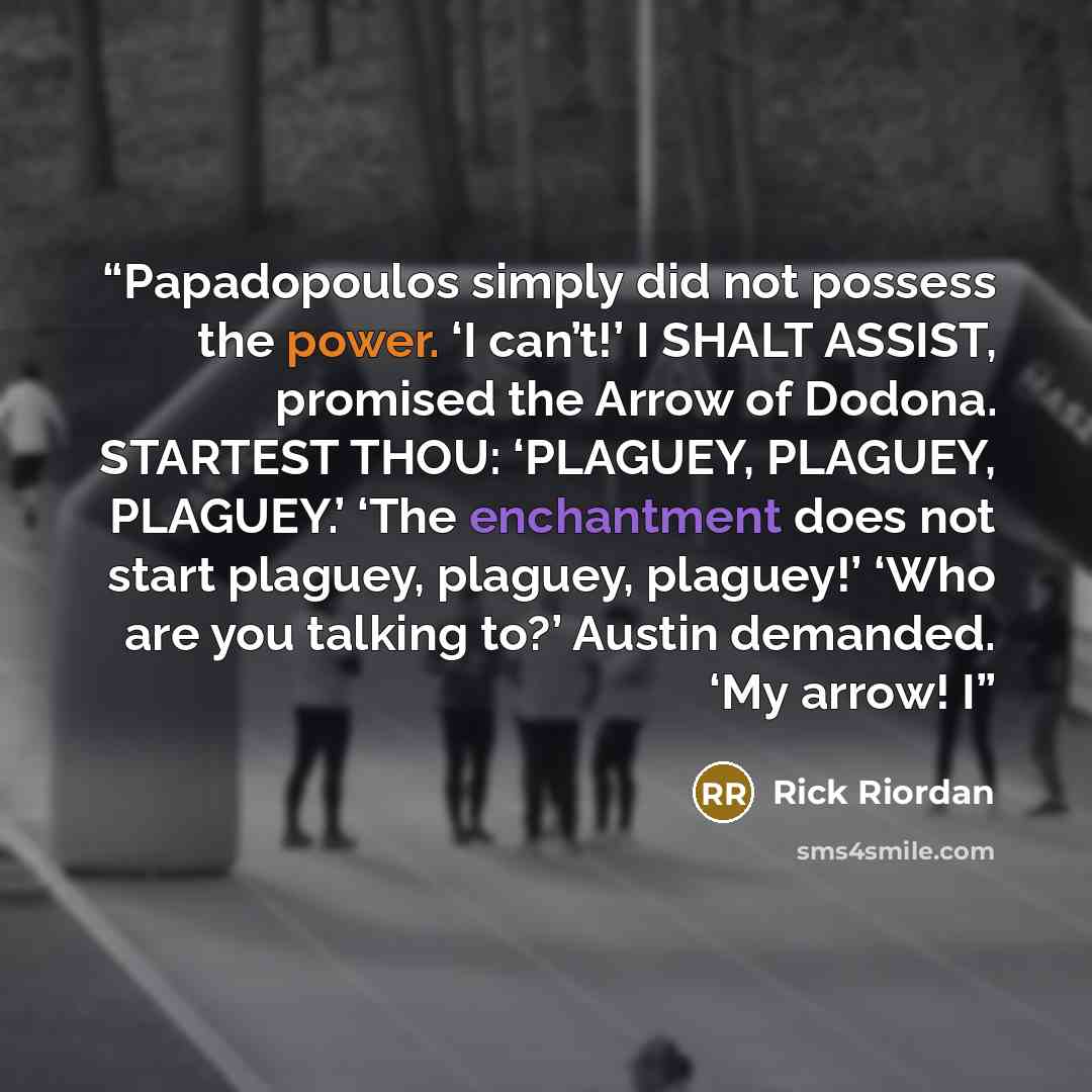 “Papadopoulos simply did not possess the power. ‘I can’t!’ I SHALT ASSIST, promised the Arrow of Dodona. STARTEST THOU: ‘PLAGUEY, PLAGUEY, PLAGUEY.’ ‘The enchantment does not start plaguey, plaguey, plaguey!’ ‘Who are you talking to?’ Austin demanded. ‘My arrow! I” quote by Rick Riordan