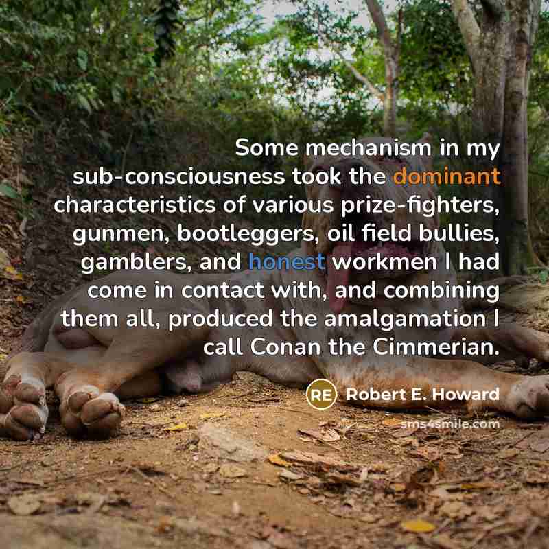“Some mechanism in my sub-consciousness took the dominant characteristics of various prize-fighters, gunmen, bootleggers, oil field bullies, gamblers, and honest workmen I had come in contact with, and combining them all, produced the amalgamation I call Conan the Cimmerian.” quote by Robert E. Howard