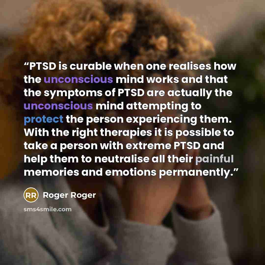 “PTSD is curable when one realises how the unconscious mind works and that the symptoms of PTSD are actually the unconscious mind attempting to protect the person experiencing them. With the right therapies it is possible to take a person with extreme PTSD and help them to neutralise all their…” quote by Roger Roger