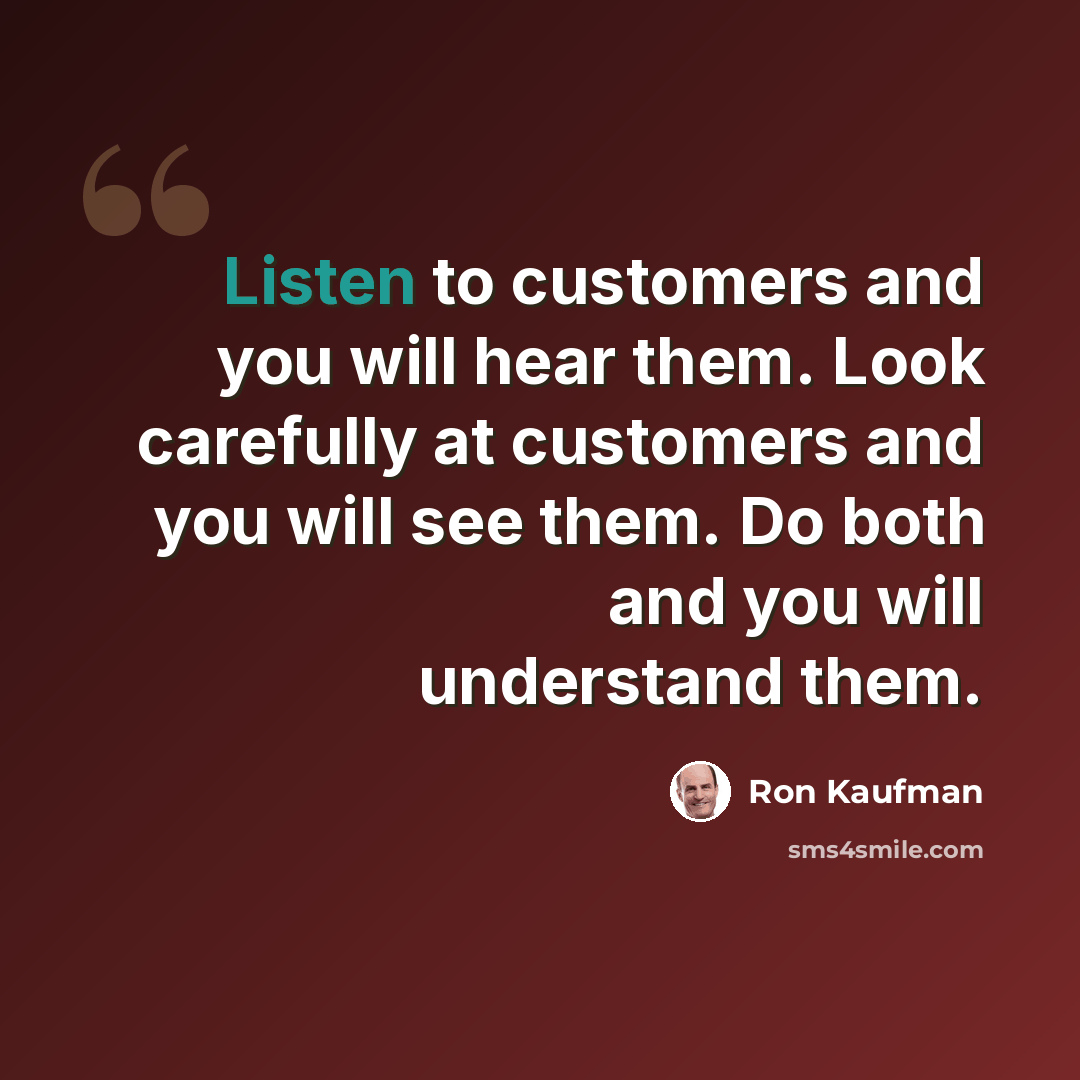 “Listen to customers and you will hear them. Look carefully at customers and you will see them. Do both and you will understand them.” quote by Ron Kaufman