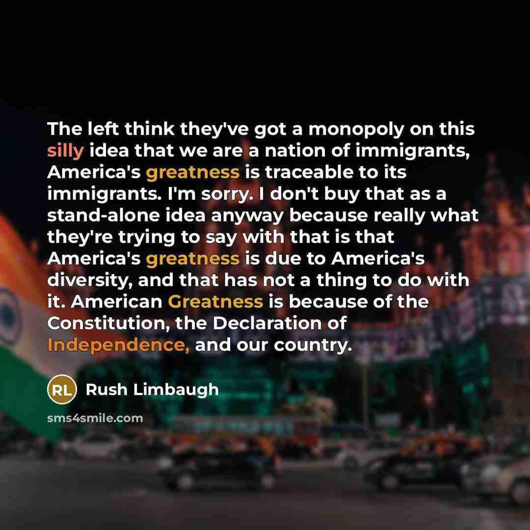 “The left think they've got a monopoly on this silly idea that we are a nation of immigrants, America's greatness is traceable to its immigrants. I'm sorry. I don't buy that as a stand-alone idea anyway because really what they're trying to say with that is that America's greatness is due to…” quote by Rush Limbaugh
