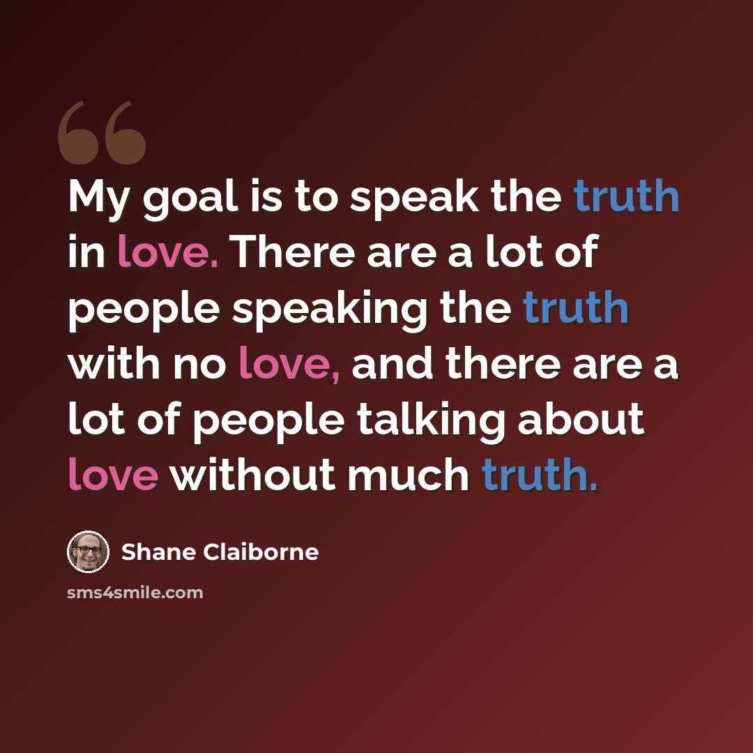 “My goal is to speak the truth in love. There are a lot of people speaking the truth with no love, and there are a lot of people talking about love without much truth.” quote by Shane Claiborne