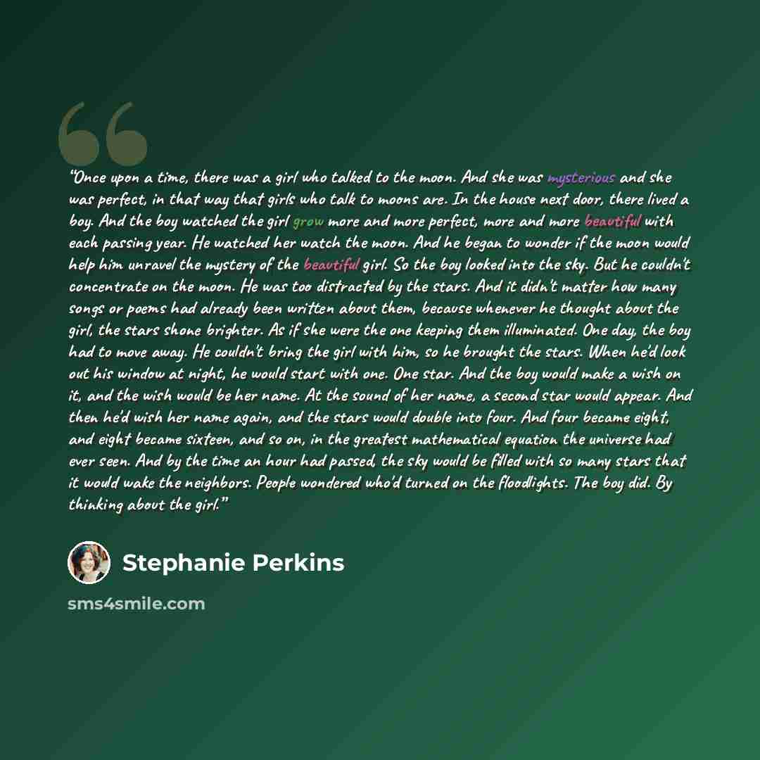 “Once upon a time, there was a girl who talked to the moon. And she was mysterious and she was perfect, in that way that girls who talk to moons are. In the house next door, there lived a boy. And the boy watched the girl grow more and more perfect, more and more beautiful with each passing year…” quote by Stephanie Perkins