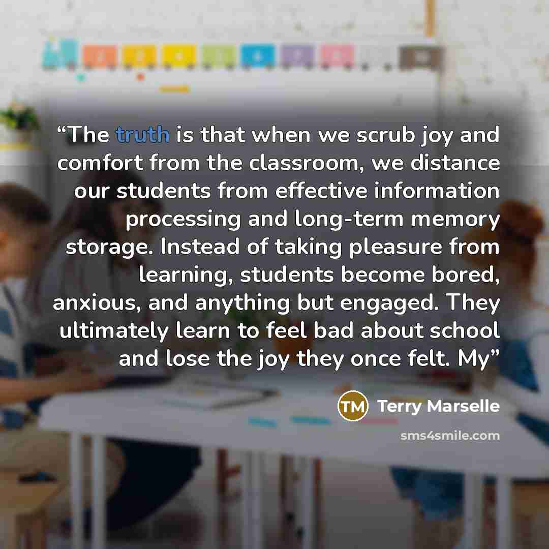 “The truth is that when we scrub joy and comfort from the classroom, we distance our students from effective information processing and long-term memory storage. Instead of taking pleasure from learning, students become bored, anxious, and anything but engaged. They ultimately learn to feel bad…” quote by Terry Marselle