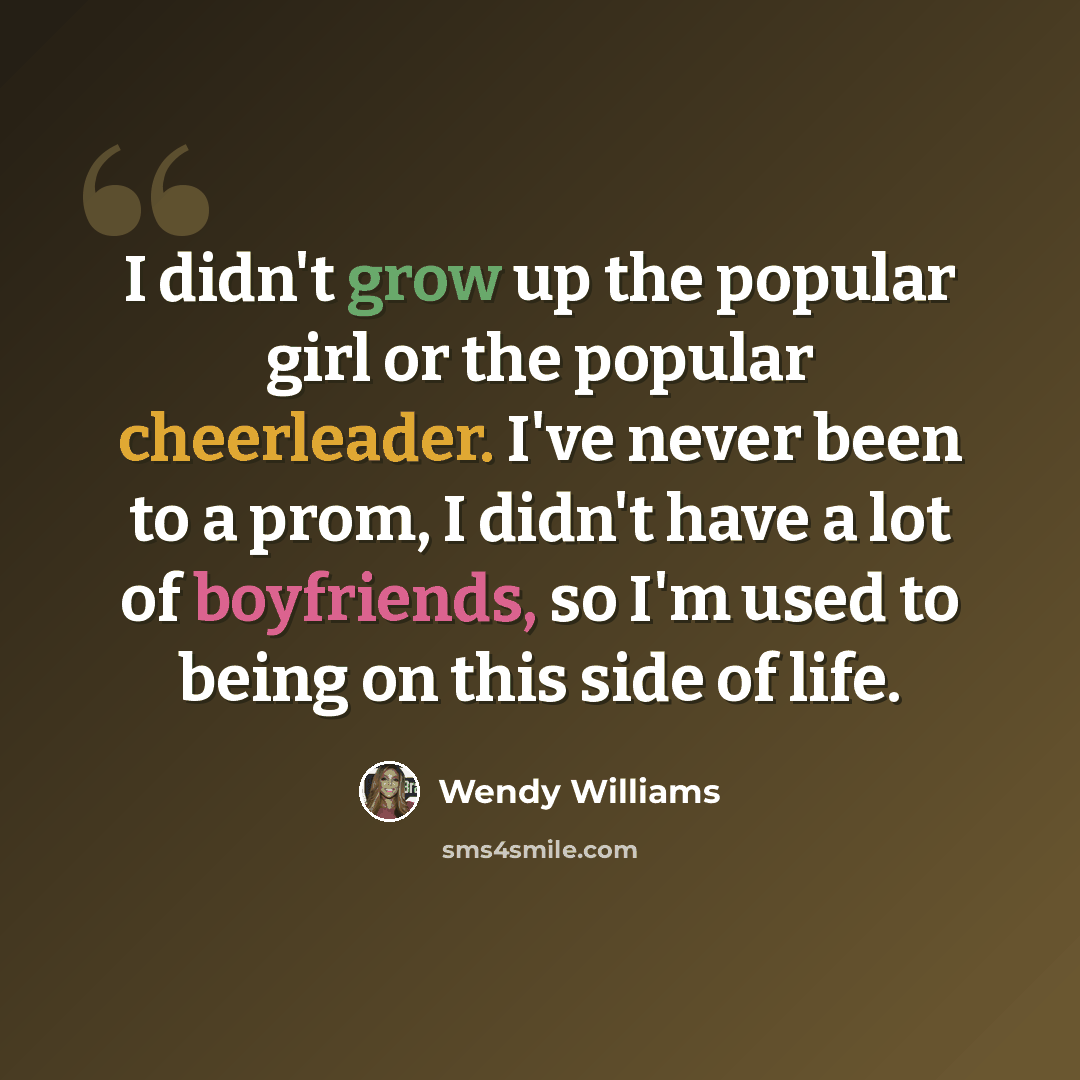 “I didn't grow up the popular girl or the popular cheerleader. I've never been to a prom, I didn't have a lot of boyfriends, so I'm used to being on this side of life.” quote by Wendy Williams