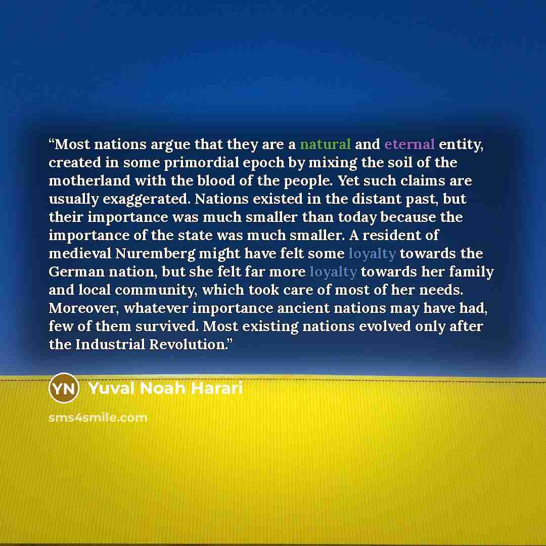 “Most nations argue that they are a natural and eternal entity, created in some primordial epoch by mixing the soil of the motherland with the blood of the people. Yet such claims are usually exaggerated. Nations existed in the distant past, but their importance was much smaller than today because…” quote by Yuval Noah Harari