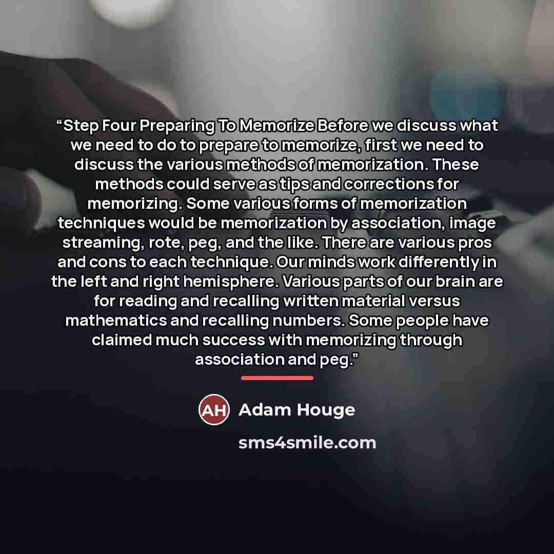 “Step Four Preparing To Memorize Before we discuss what we need to do to prepare to memorize, first we need to discuss the various methods of memorization. These methods could serve as tips and corrections for memorizing. Some various forms of memorization techniques would be memorization by…” quote by Adam Houge