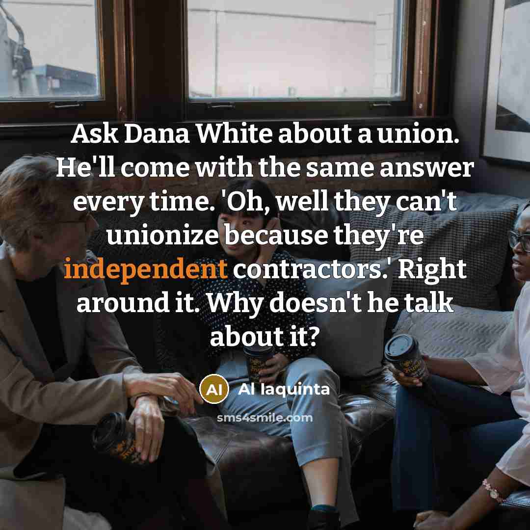 “Ask Dana White about a union. He'll come with the same answer every time. 'Oh, well they can't unionize because they're independent contractors.' Right around it. Why doesn't he talk about it?” quote by Al Iaquinta