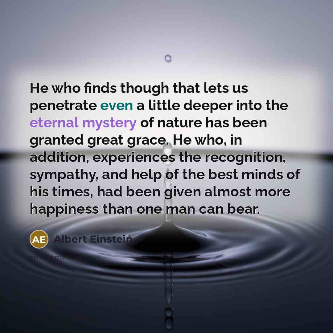 “He who finds though that lets us penetrate even a little deeper into the eternal mystery of nature has been granted great grace. He who, in addition, experiences the recognition, sympathy, and help of the best minds of his times, had been given almost more happiness than one man can bear.” quote by Albert Einstein