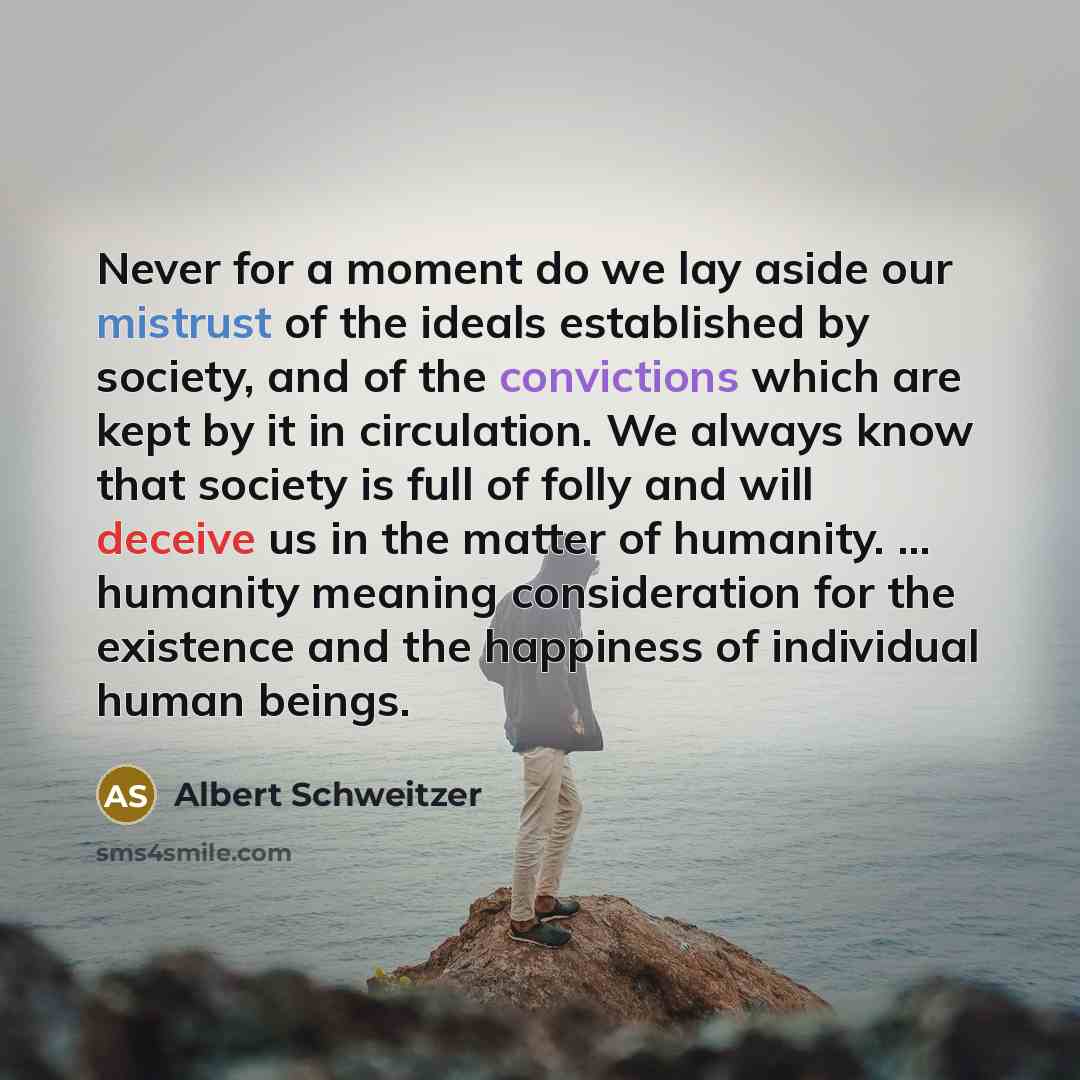 “Never for a moment do we lay aside our mistrust of the ideals established by society, and of the convictions which are kept by it in circulation. We always know that society is full of folly and will deceive us in the matter of humanity. ... humanity meaning consideration for the existence and the…” quote by Albert Schweitzer