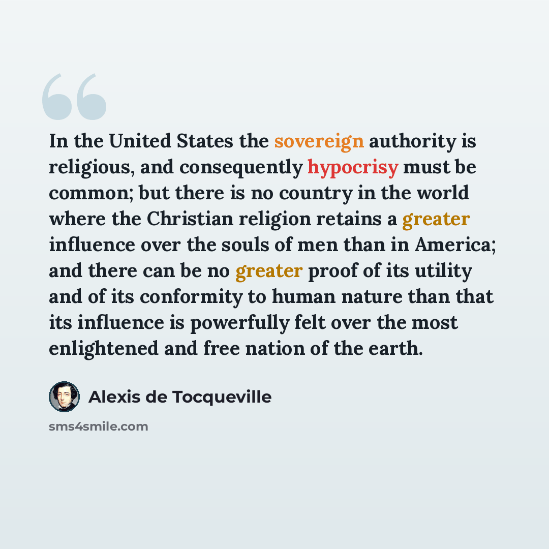 “In the United States the sovereign authority is religious, and consequently hypocrisy must be common; but there is no country in the world where the Christian religion retains a greater influence over the souls of men than in America; and there can be no greater proof of its utility and of its…” quote by Alexis de Tocqueville