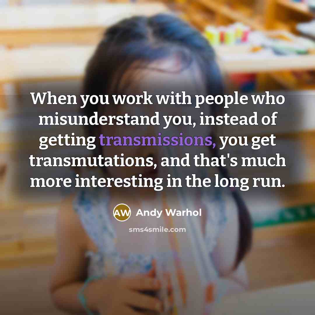 “When you work with people who misunderstand you, instead of getting transmissions, you get transmutations, and that's much more interesting in the long run.” quote by Andy Warhol