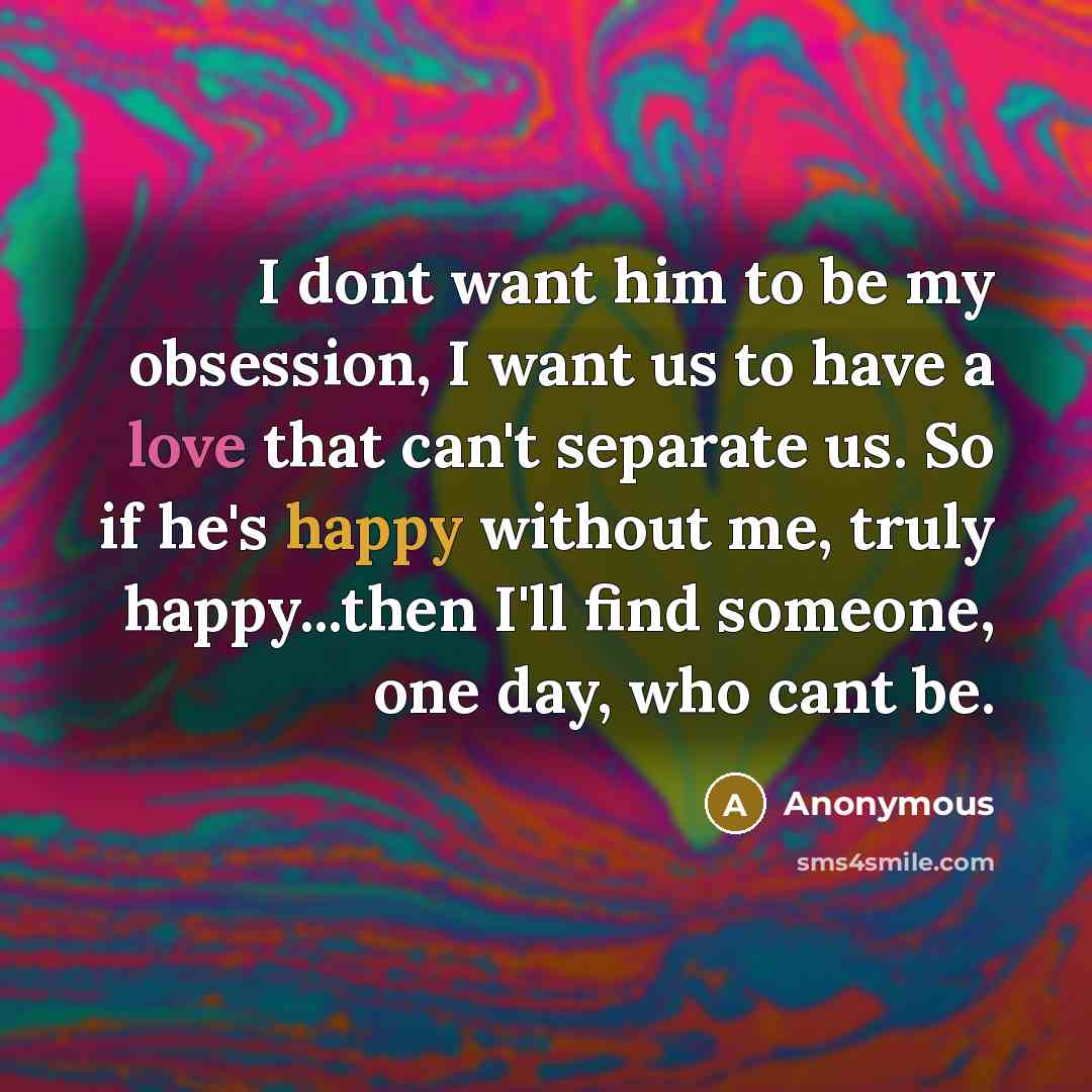 “I dont want him to be my obsession, I want us to have a love that can't separate us. So if he's happy without me, truly happy...then I'll find someone, one day, who cant be.” quote by Anonymous
