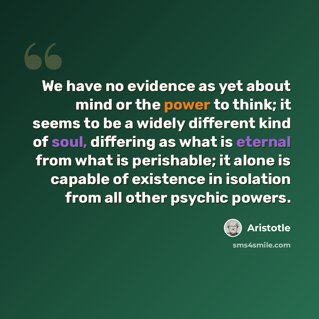 “We have no evidence as yet about mind or the power to think; it seems to be a widely different kind of soul, differing as what is eternal from what is perishable; it alone is capable of existence in isolation from all other psychic powers.” quote by Aristotle