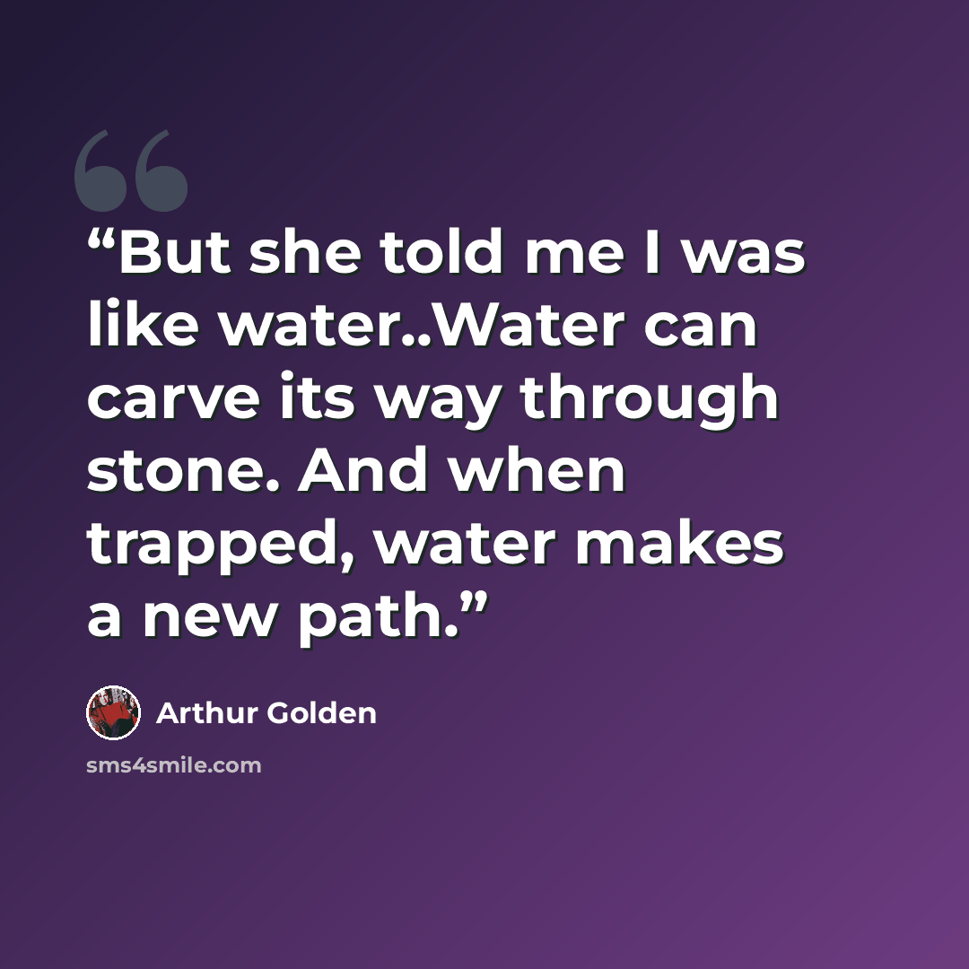 “But she told me I was like water..Water can carve its way through stone. And when trapped, water makes a new path.” quote by Arthur Golden