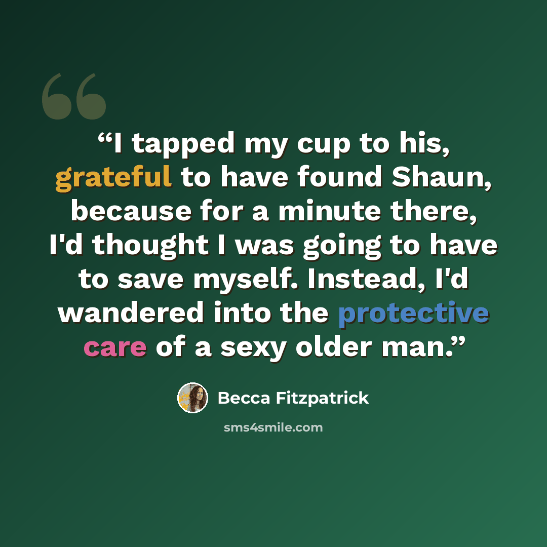 “I tapped my cup to his, grateful to have found Shaun, because for a minute there, I'd thought I was going to have to save myself. Instead, I'd wandered into the protective care of a sexy older man.” quote by Becca Fitzpatrick