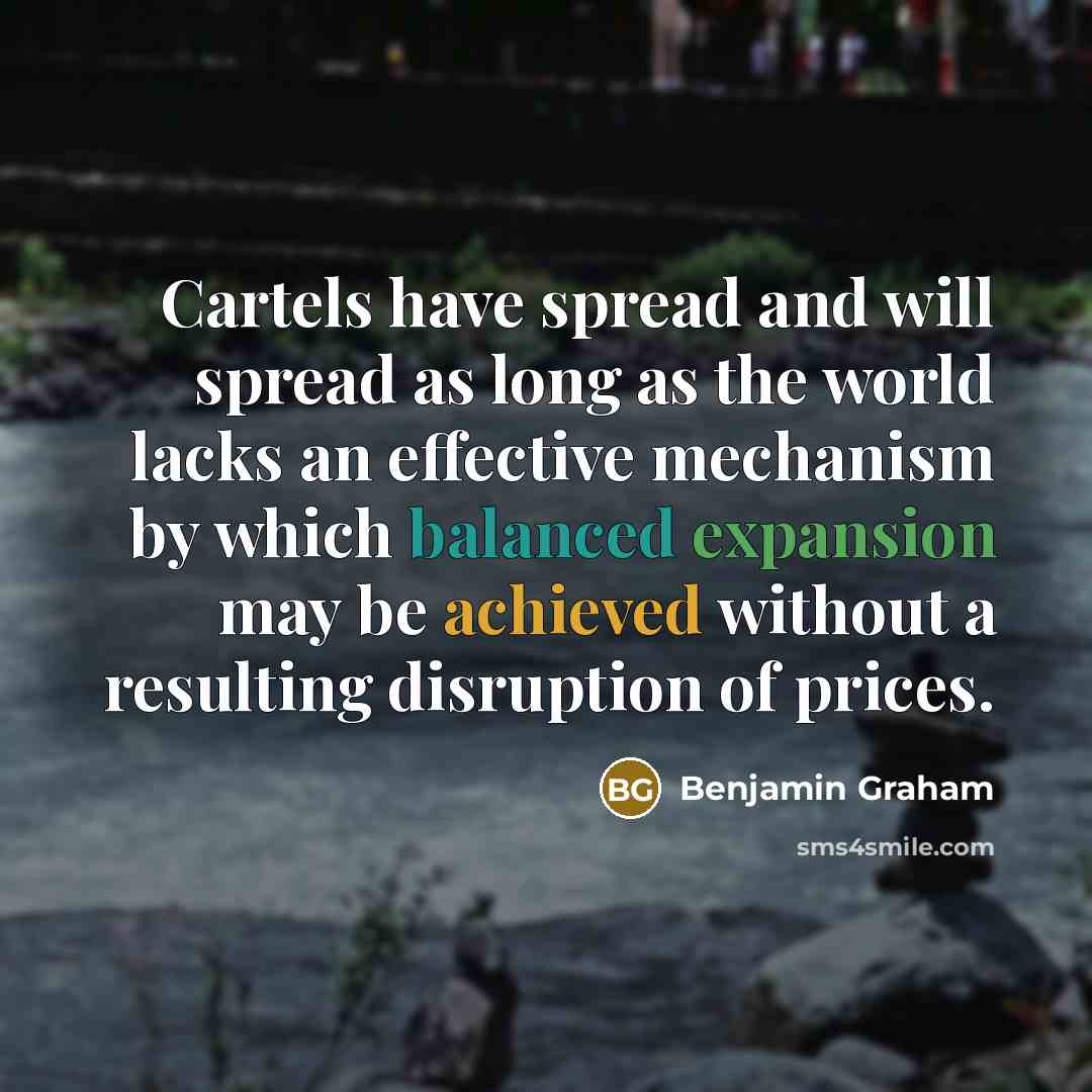 “Cartels have spread and will spread as long as the world lacks an effective mechanism by which balanced expansion may be achieved without a resulting disruption of prices.” quote by Benjamin Graham
