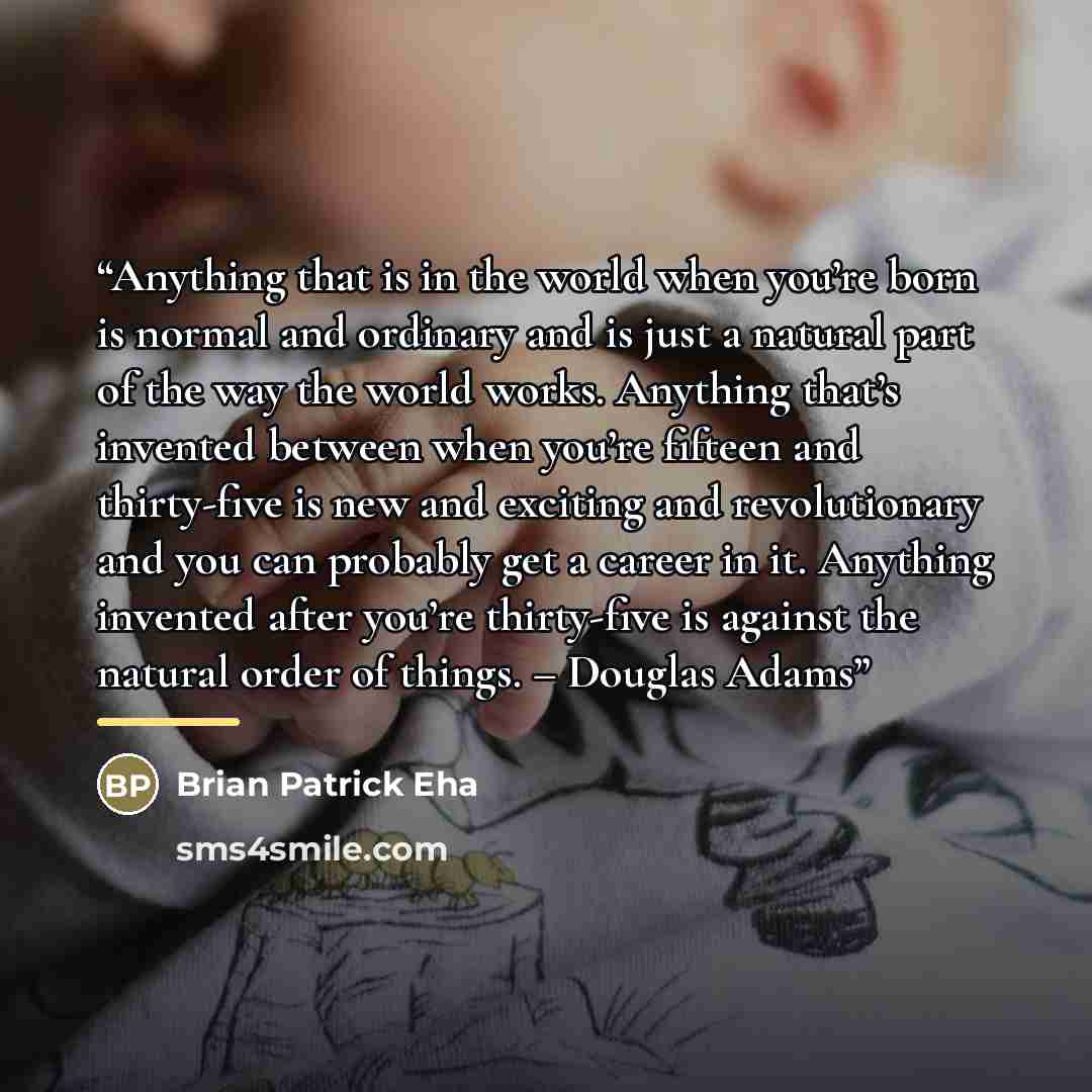 “Anything that is in the world when you’re born is normal and ordinary and is just a natural part of the way the world works. Anything that’s invented between when you’re fifteen and thirty-five is new and exciting and revolutionary and you can probably get a career in it. Anything invented after…” quote by Brian Patrick Eha