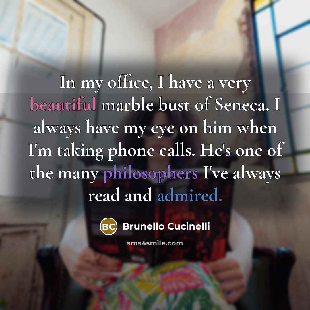 “In my office, I have a very beautiful marble bust of Seneca. I always have my eye on him when I'm taking phone calls. He's one of the many philosophers I've always read and admired.” quote by Brunello Cucinelli