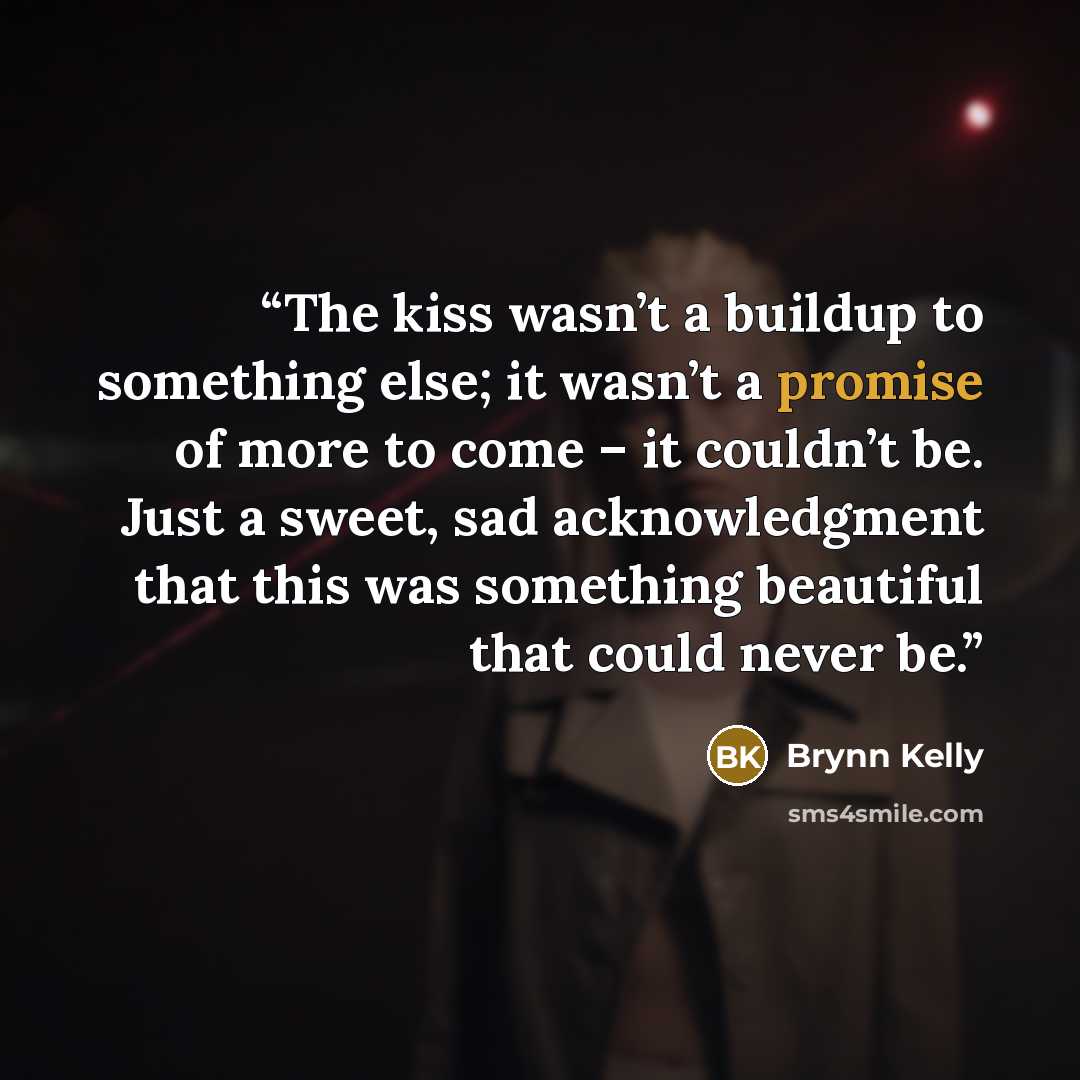 “The kiss wasn’t a buildup to something else; it wasn’t a promise of more to come – it couldn’t be. Just a sweet, sad acknowledgment that this was something beautiful that could never be.” quote by Brynn Kelly