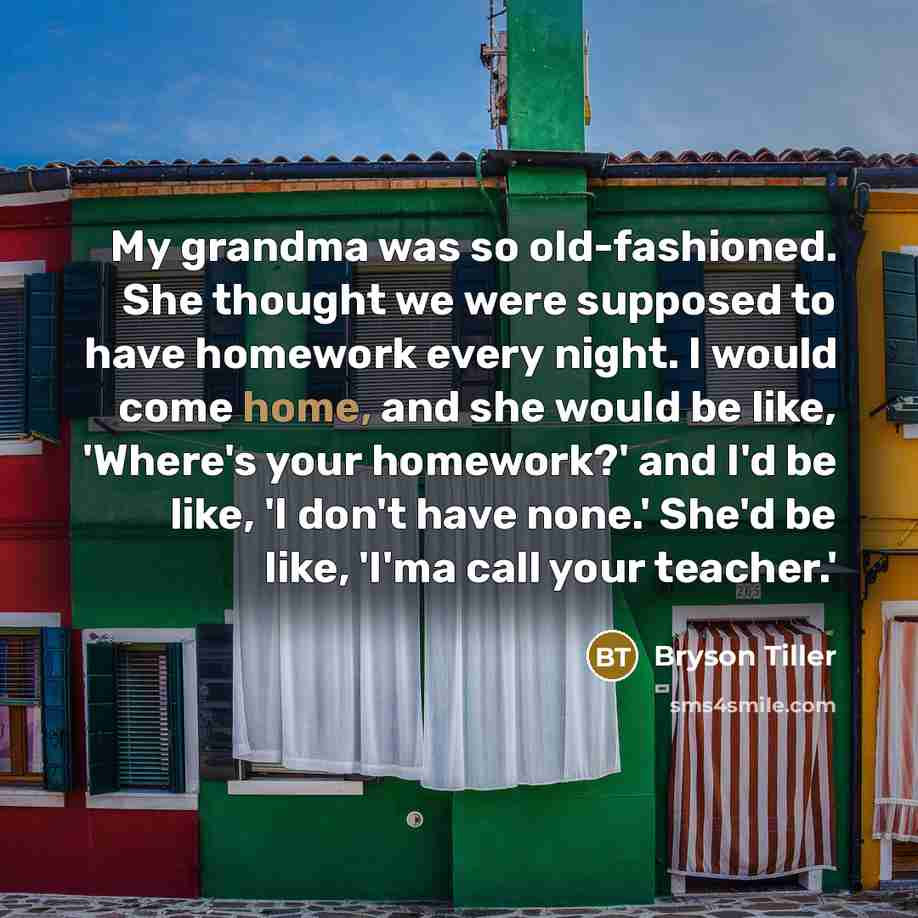“My grandma was so old-fashioned. She thought we were supposed to have homework every night. I would come home, and she would be like, 'Where's your homework?' and I'd be like, 'I don't have none.' She'd be like, 'I'ma call your teacher.'” quote by Bryson Tiller