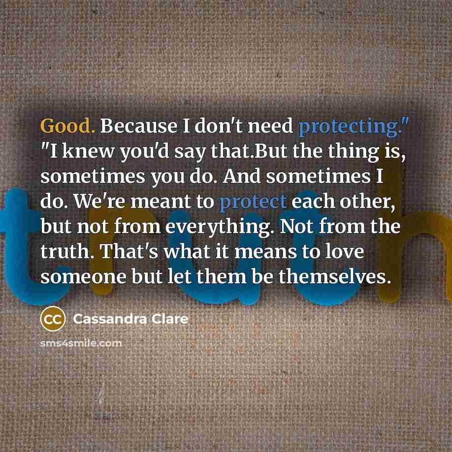 “Good. Because I don't need protecting." "I knew you'd say that.But the thing is, sometimes you do. And sometimes I do. We're meant to protect each other, but not from everything. Not from the truth. That's what it means to love someone but let them be themselves.” quote by Cassandra Clare
