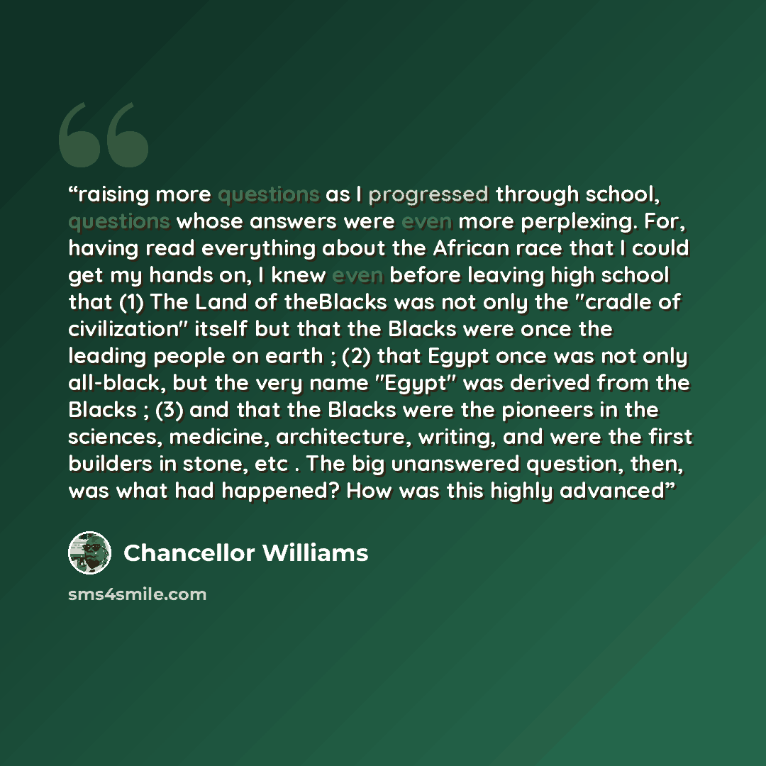 “raising more questions as I progressed through school, questions whose answers were even more perplexing. For, having read everything about the African race that I could get my hands on, I knew even before leaving high school that (1) The Land of theBlacks was not only the "cradle of civilization"…” quote by Chancellor Williams