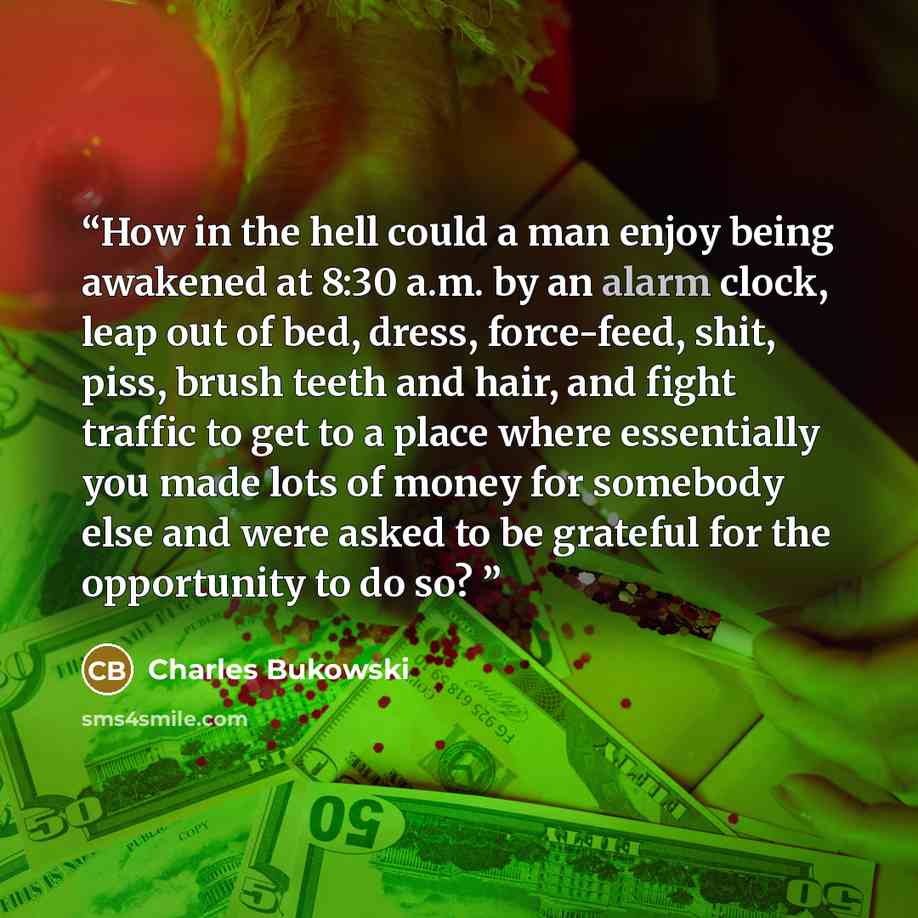 “How in the hell could a man enjoy being awakened at 8:30 a.m. by an alarm clock, leap out of bed, dress, force-feed, shit, piss, brush teeth and hair, and fight traffic to get to a place where essentially you made lots of money for somebody else and were asked to be grateful for the opportunity to…” quote by Charles Bukowski