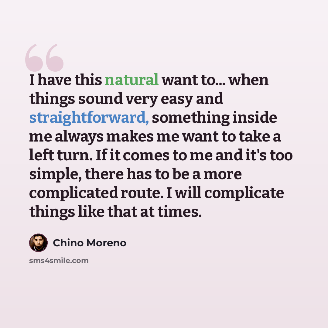 “I have this natural want to... when things sound very easy and straightforward, something inside me always makes me want to take a left turn. If it comes to me and it's too simple, there has to be a more complicated route. I will complicate things like that at times.” quote by Chino Moreno