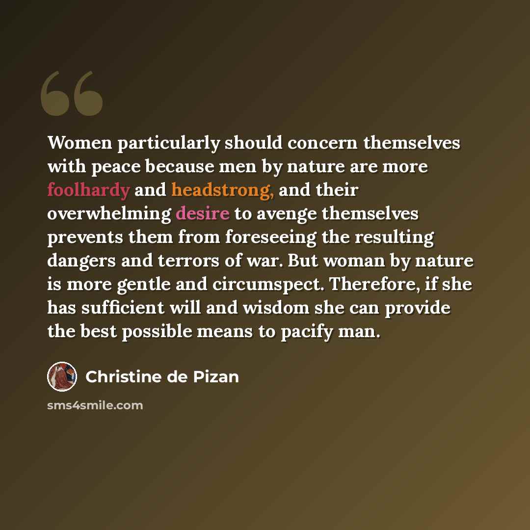 “Women particularly should concern themselves with peace because men by nature are more foolhardy and headstrong, and their overwhelming desire to avenge themselves prevents them from foreseeing the resulting dangers and terrors of war. But woman by nature is more gentle and circumspect. Therefore…” quote by Christine de Pizan