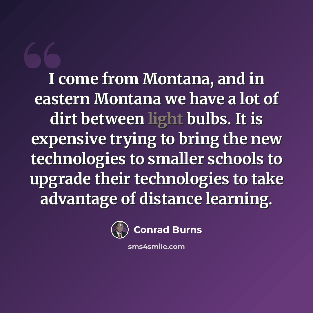 “I come from Montana, and in eastern Montana we have a lot of dirt between light bulbs. It is expensive trying to bring the new technologies to smaller schools to upgrade their technologies to take advantage of distance learning.” quote by Conrad Burns