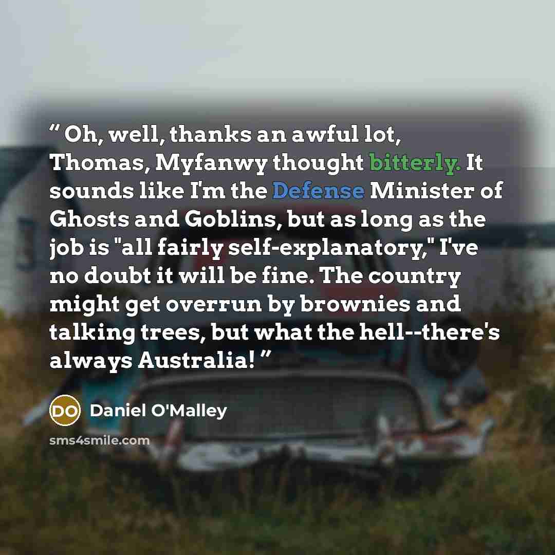 “Oh, well, thanks an awful lot, Thomas, Myfanwy thought bitterly. It sounds like I'm the Defense Minister of Ghosts and Goblins, but as long as the job is "all fairly self-explanatory," I've no doubt it will be fine. The country might get overrun by brownies and talking trees, but what the…” quote by Daniel O'Malley