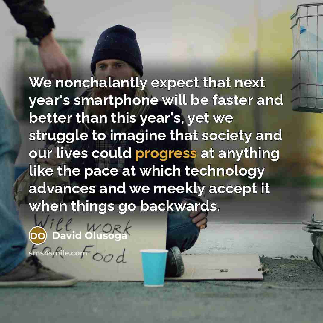 “We nonchalantly expect that next year's smartphone will be faster and better than this year's, yet we struggle to imagine that society and our lives could progress at anything like the pace at which technology advances and we meekly accept it when things go backwards.” quote by David Olusoga