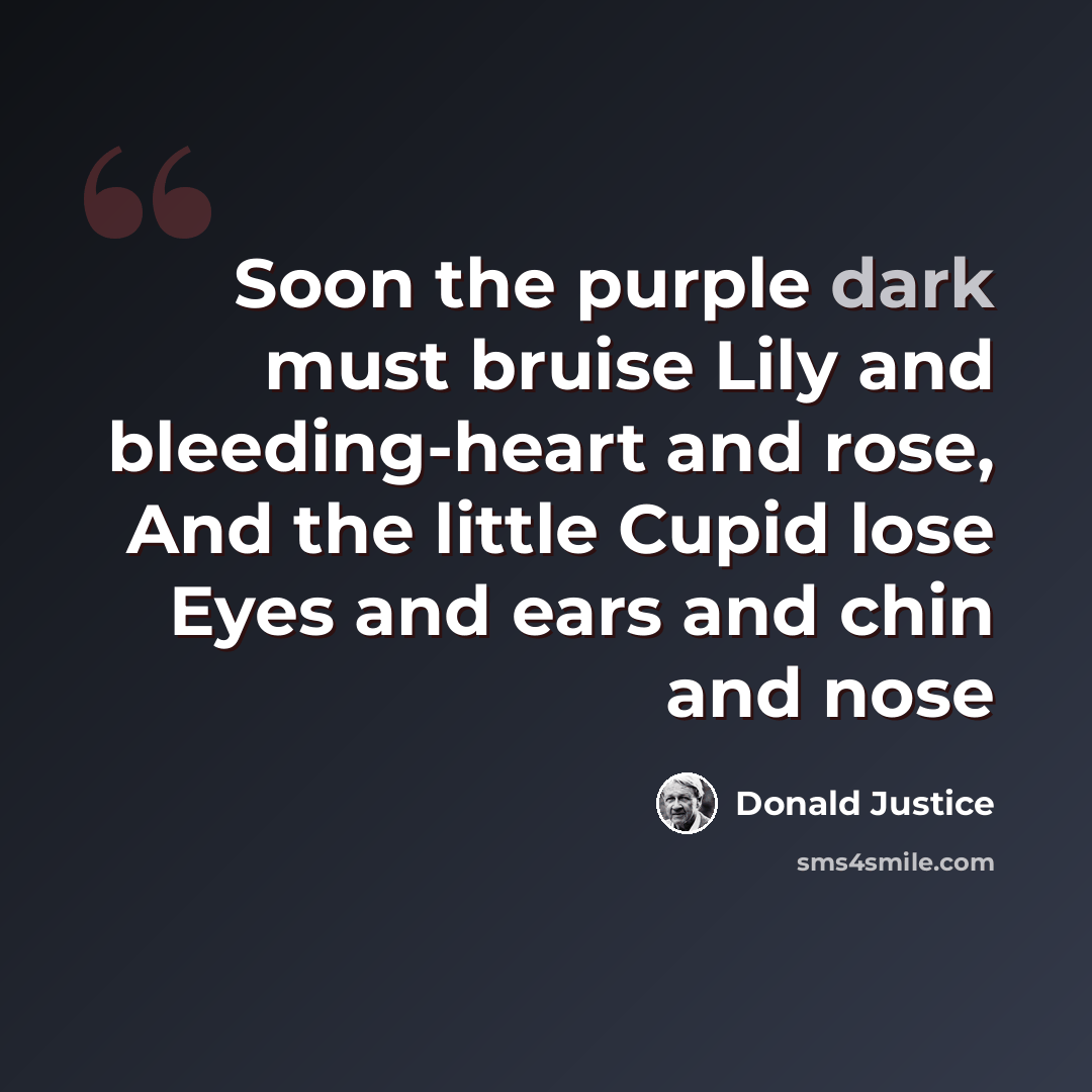 “Soon the purple dark must bruise Lily and bleeding-heart and rose, And the little Cupid lose Eyes and ears and chin and nose” quote by Donald Justice