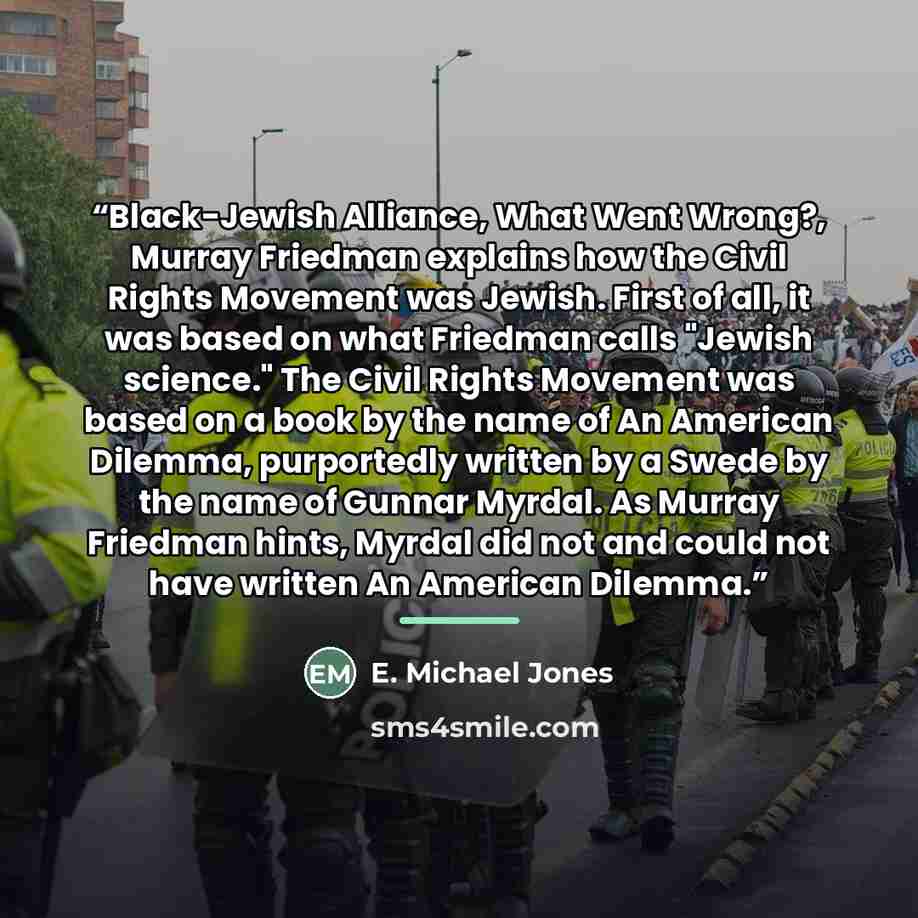 “Black-Jewish Alliance, What Went Wrong?, Murray Friedman explains how the Civil Rights Movement was Jewish. First of all, it was based on what Friedman calls "Jewish science." The Civil Rights Movement was based on a book by the name of An American Dilemma, purportedly written by a Swede by the…” quote by E. Michael Jones