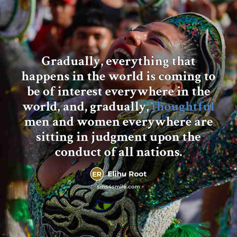 “Gradually, everything that happens in the world is coming to be of interest everywhere in the world, and, gradually, thoughtful men and women everywhere are sitting in judgment upon the conduct of all nations.” quote by Elihu Root