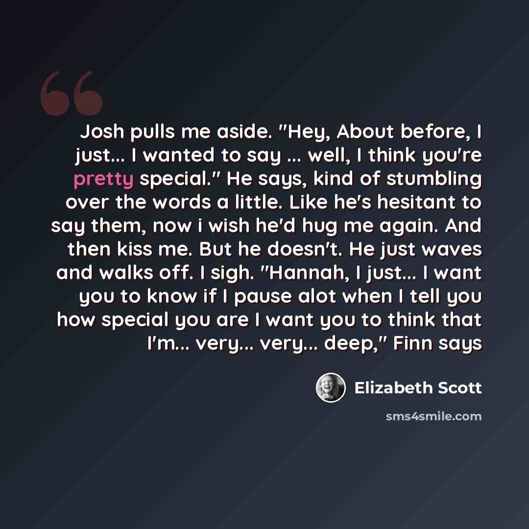 “Josh pulls me aside. "Hey, About before, I just... I wanted to say ... well, I think you're pretty special." He says, kind of stumbling over the words a little. Like he's hesitant to say them, now i wish he'd hug me again. And then kiss me. But he doesn't. He just waves and walks off. I sigh…” quote by Elizabeth Scott