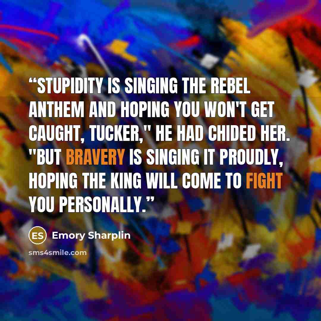 “Stupidity is singing the rebel anthem and hoping you won't get caught, Tucker," he had chided her. "But bravery is singing it proudly, hoping the king will come to fight you personally.” quote by Emory Sharplin