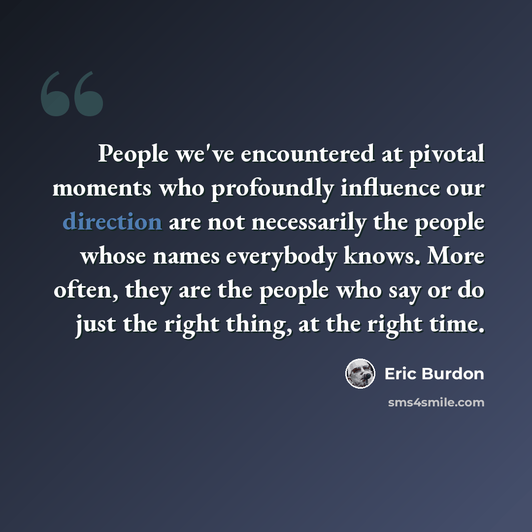 “People we've encountered at pivotal moments who profoundly influence our direction are not necessarily the people whose names everybody knows. More often, they are the people who say or do just the right thing, at the right time.” quote by Eric Burdon