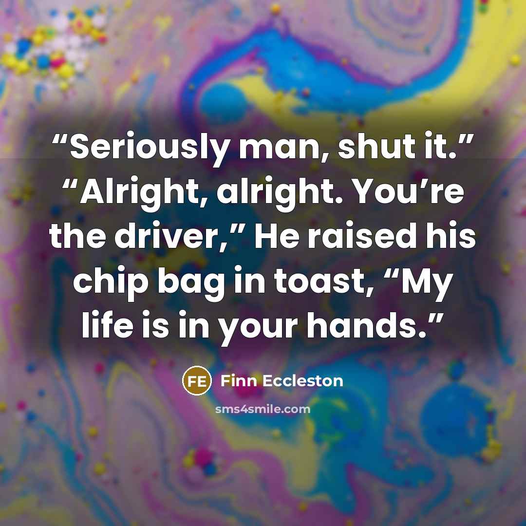 “Seriously man, shut it.” “Alright, alright. You’re the driver,” He raised his chip bag in toast, “My life is in your hands.” quote by Finn Eccleston