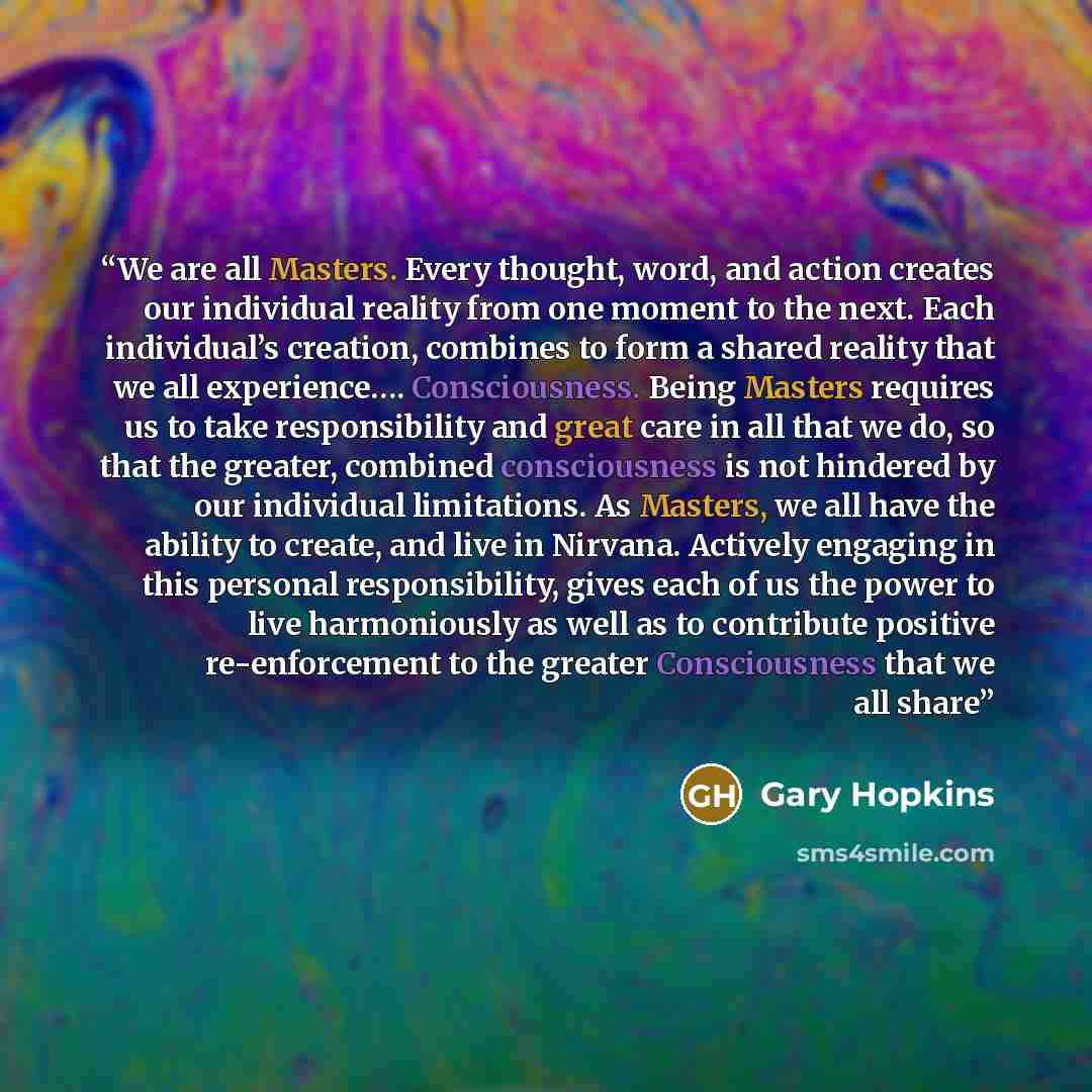 “We are all Masters. Every thought, word, and action creates our individual reality from one moment to the next. Each individual’s creation, combines to form a shared reality that we all experience…. Consciousness. Being Masters requires us to take responsibility and great care in all that we do…” quote by Gary Hopkins