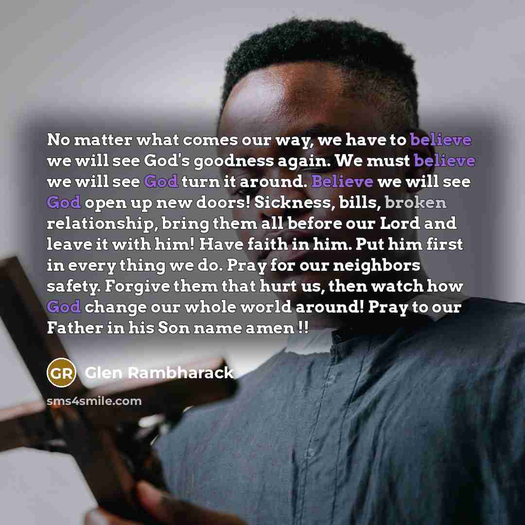 “No matter what comes our way, we have to believe we will see God's goodness again. We must believe we will see God turn it around. Believe we will see God open up new doors! Sickness, bills, broken relationship, bring them all before our Lord and leave it with him! Have faith in him. Put him first…” quote by Glen Rambharack